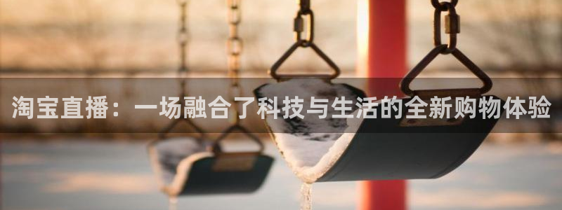 9255tv直播无插件nba：淘宝直播：一场融合了科技与生活的全新购物体验